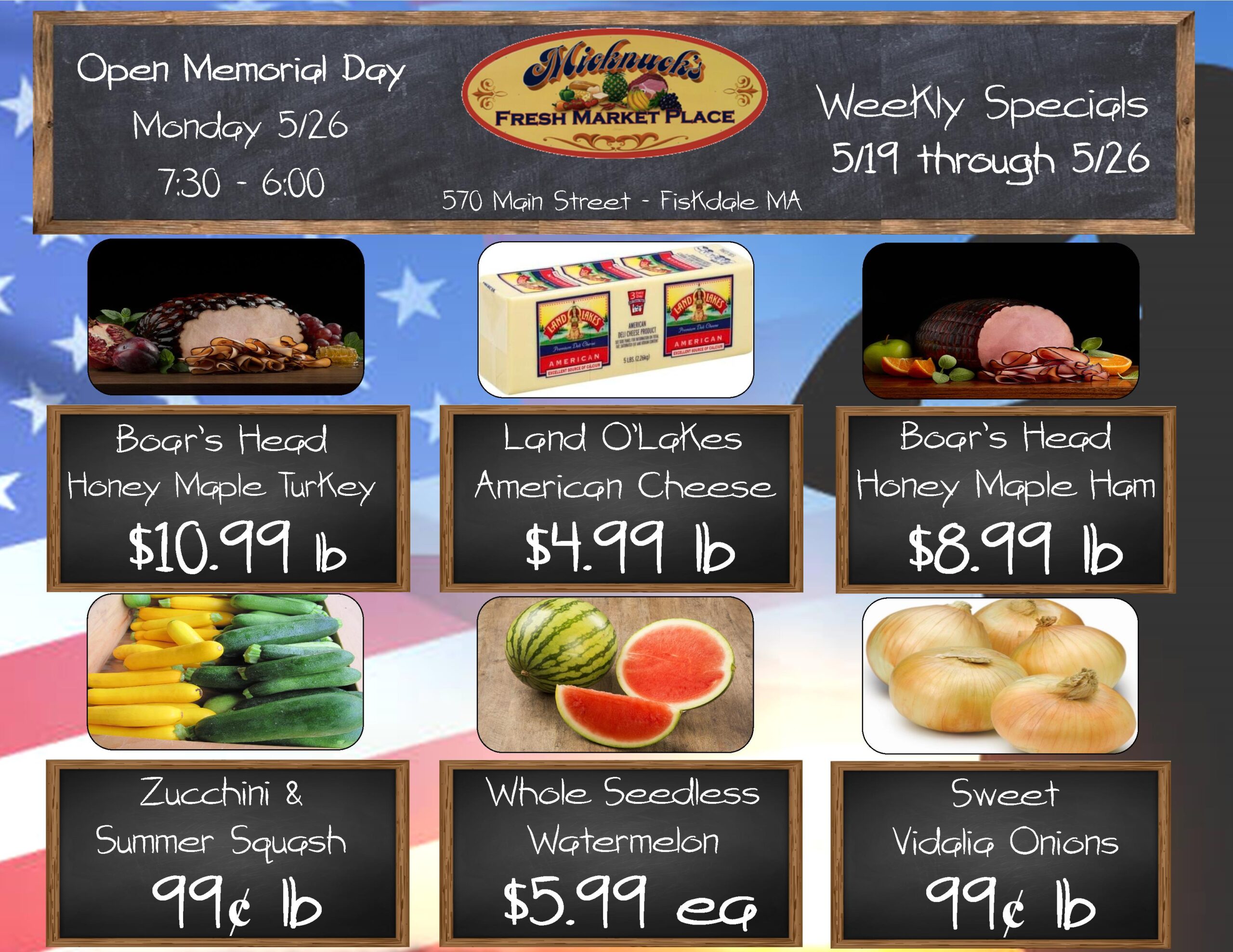boars head honey maple ham $10.99 Lb
Land o lakes american cheese $4.99 lb
boars head honey maple ham $8.99 lb
Zucchini & summer squash 99 cent lb
Whole seedless watermelon $5.99 each
Sweet vidalia onios 99 cent lb