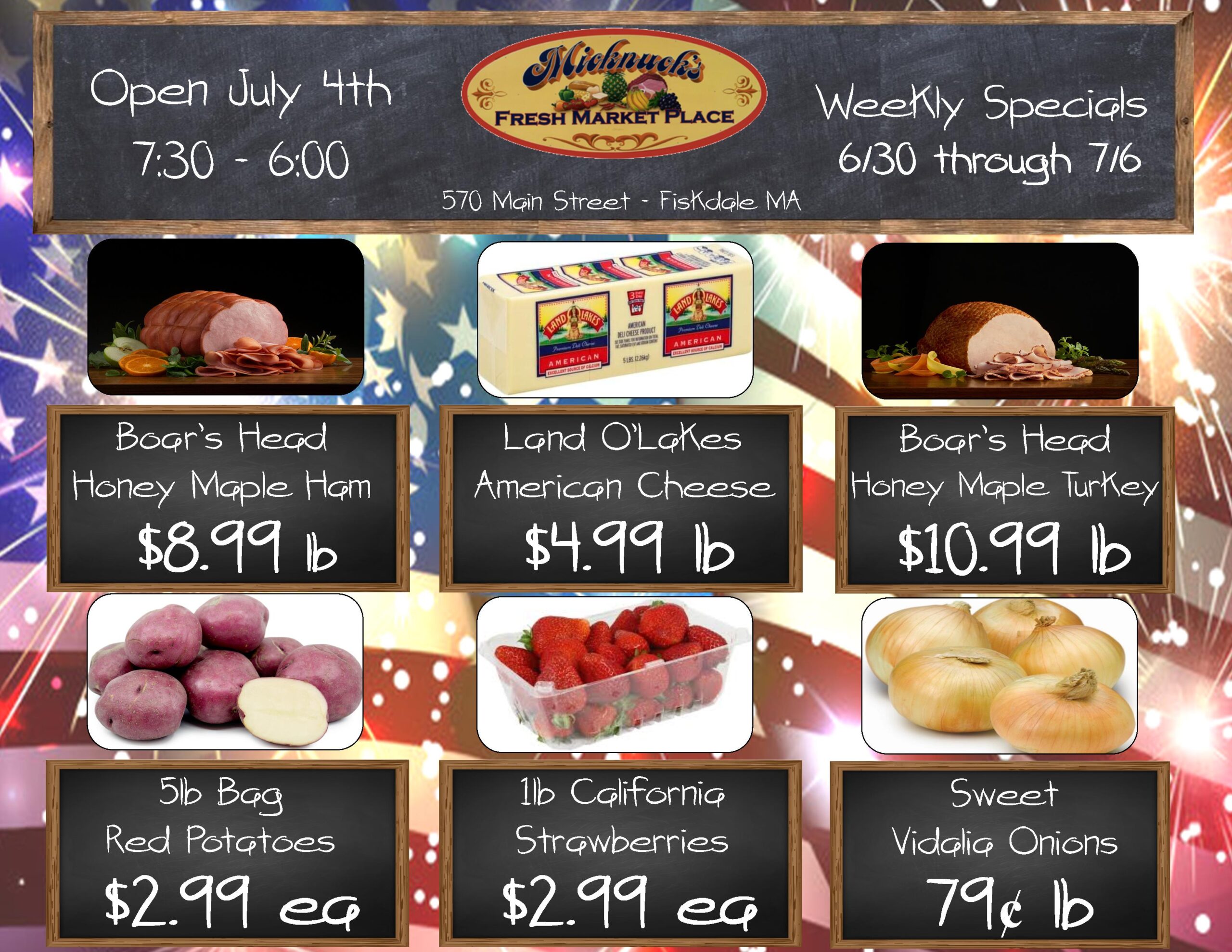 Boars Head honey maple ham - $8.99 lb
Land o lakes american cheese $4.99 lb
boars head honey maple turkey $10.99 lb
5 lb bag red potatoes $2.99 ea
1 lb california strawberries $2.99 ea
sweet vidalia onions 79 cent lb