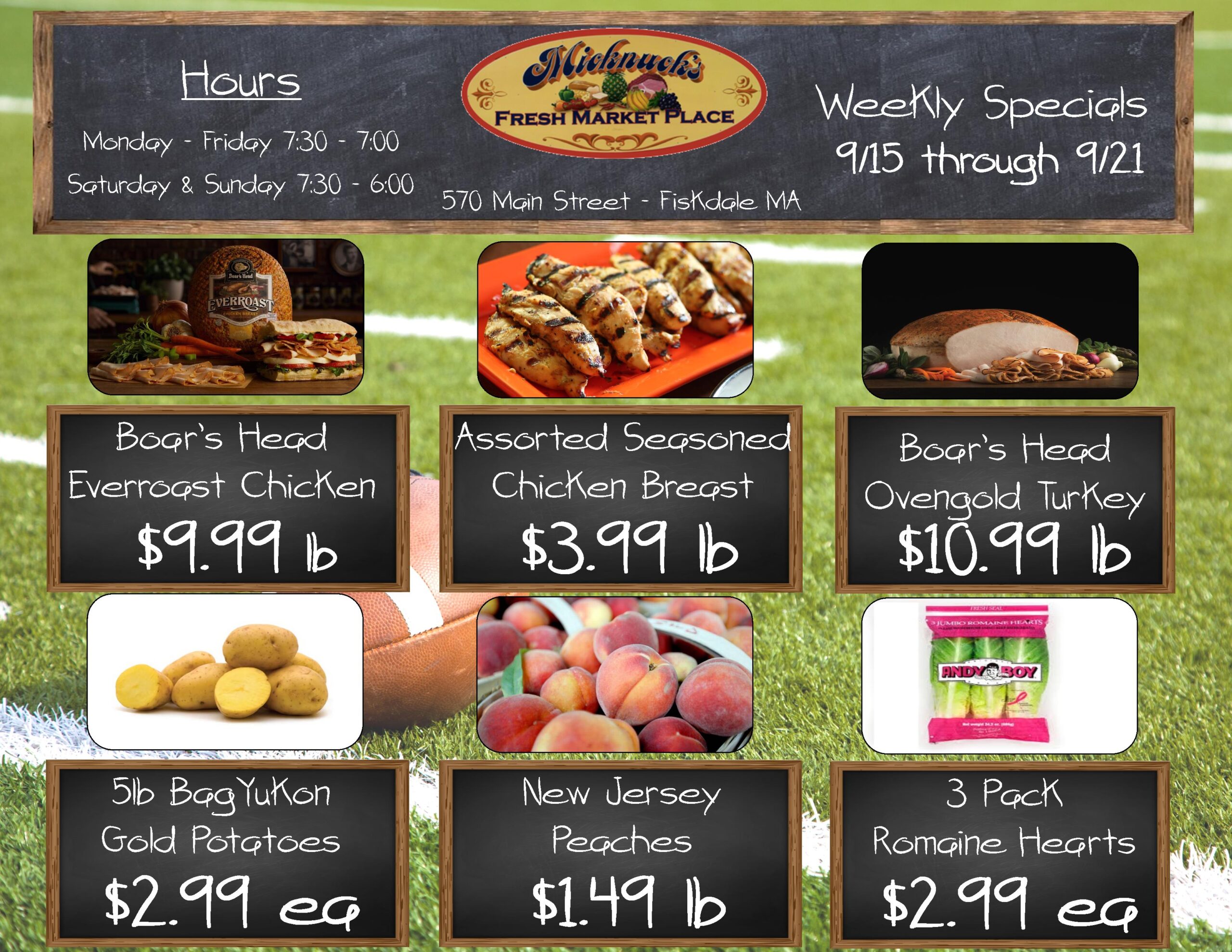 Weekly Specials 9/15 through 9/21
boars head everroast chicken $9.99 lb.
assorted seasoned chicken breast $3.99 lb
boars head ovengold turkey $10.99 lb.
5lb Bag Yukon gold potatoes $2.99 ea.
new jersey peaches $1.49 lb.
3 pack romaine hearts $2.99 ea.
