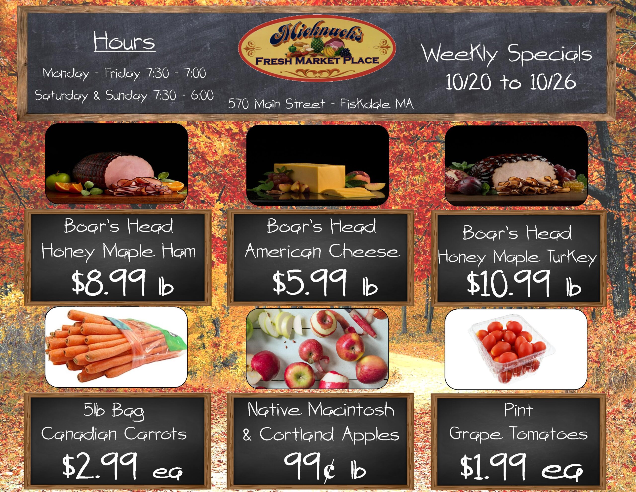 Weekly Specials 10/20 through 10/26
Boars head honey maple ham $8.99 lb
boars head american cheese $5.99 lb
boars head honey maple turkey $10.99 lb
5lb bag canadian carrots $2.99 each
Native macintosh & courtland apples 99 cent
Pint grape tomatoes $1.99 each