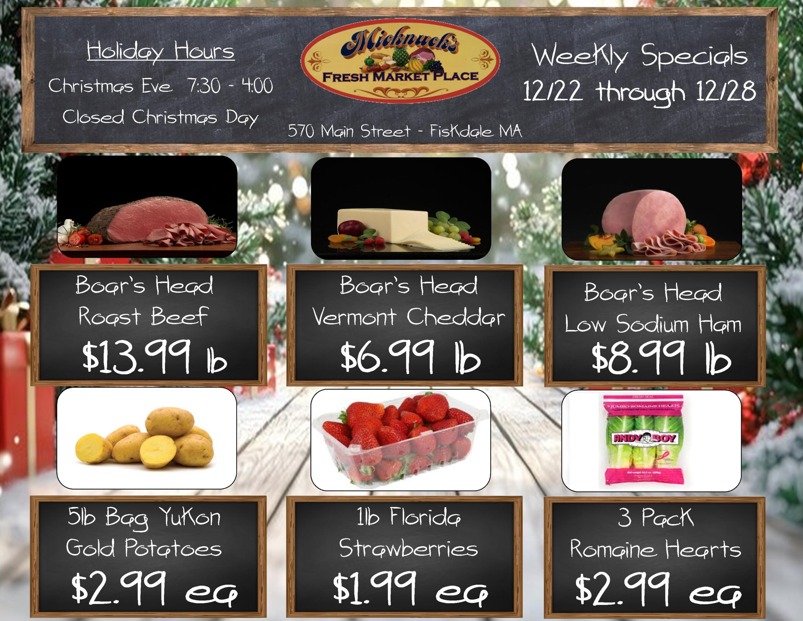 Holiday Hours
Christmas Eve 7:30 am - 4:00 pm
Closed Christmas Day
Micknucks
FRESH MARKET PLACE
570 Main Street - Fiskdale MA
Weekly Specials 12/22 through 12/28
Boar's Head Roast Beef
$13.99 b
Boar's Head Vermont Cheddar $6.99 lb
Boar's Head Low Sodium Ham
$8.99 lb
5lb Bag Yukon Gold Potatoes
$2.99 ea
1lb Florida Strawberries
$1.99 ea
3 Pack Romaine Hearts
$2.99 ea