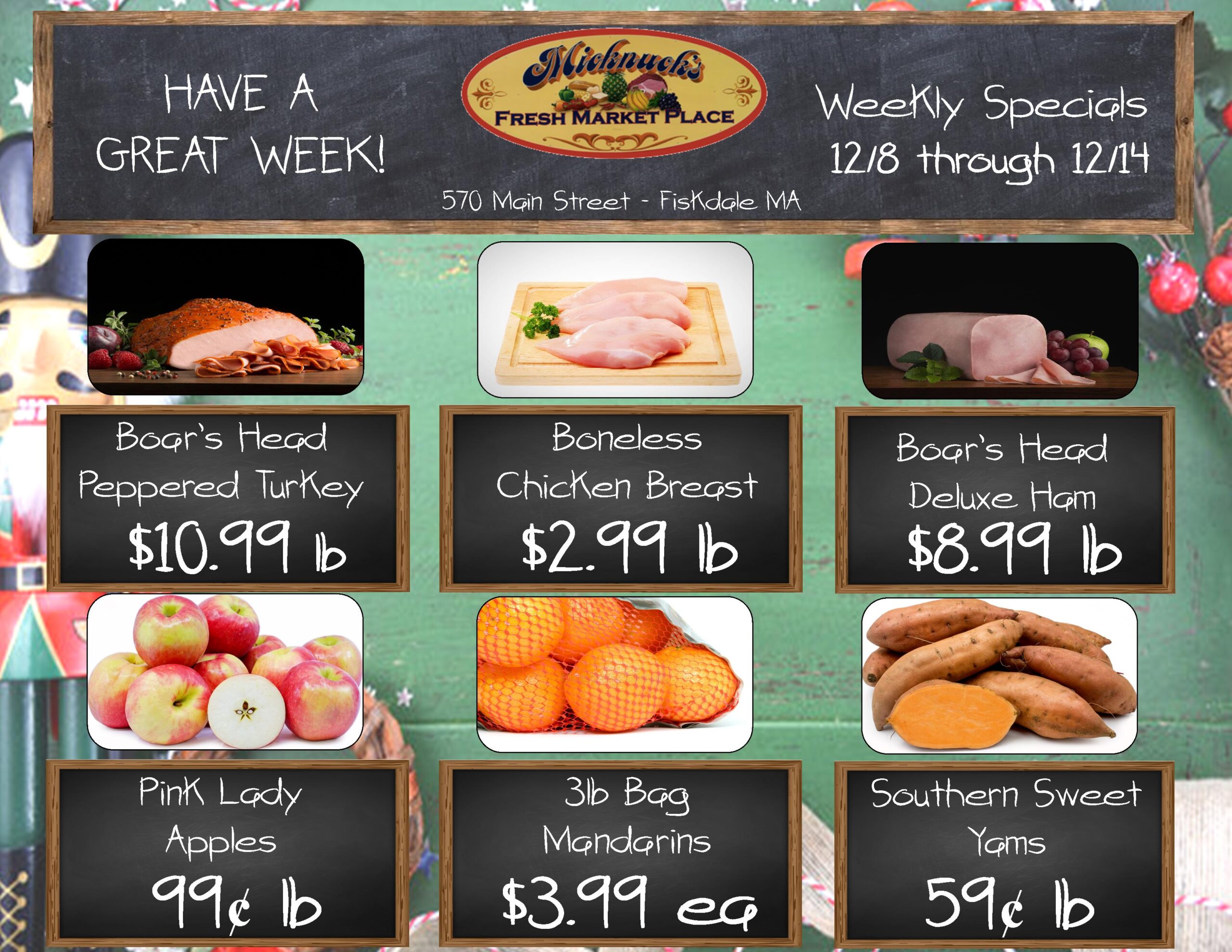HAVE A GREAT WEEK!
Micknucks
FRESH MARKET PLACE
570 Main Street - Fiskdale MA
Weekly Specials 12/8 through 12/14
Boar's Head Peppered Turkey
$10.99 lb
Boneless Chicken Breast
$2.99 lb
Boar's Head Deluxe Ham
$8.99 lb
Pink Lady Apples 99¢ lb
3lb Bag Mandarins
$3.99 
Southern Sweet Yams
59¢ lb