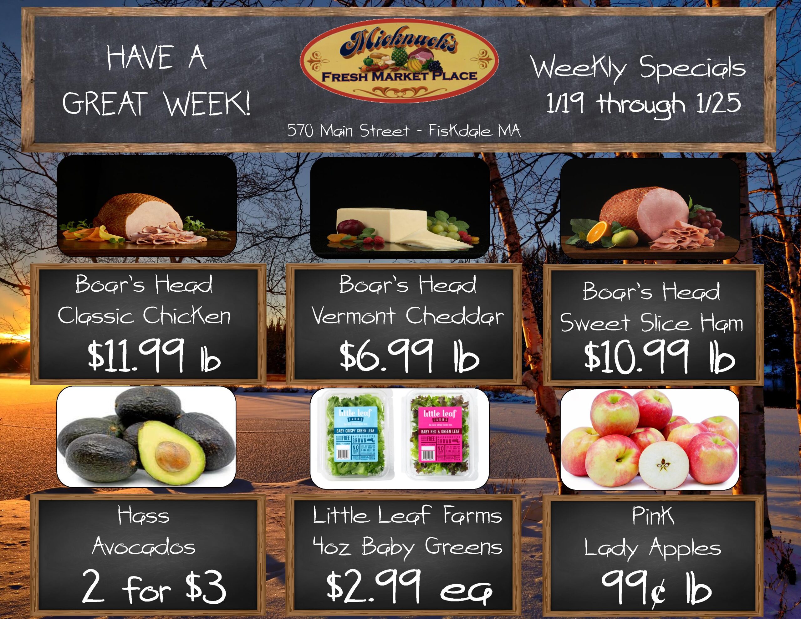 HAVE AGREAT WEEK!
Micknucks
FRESH MARKET PLACE
570 Main Street - Fiskdale MA
Weekly Specials 1/19 through 1/25
Boar's Head Classic Chicken $11.99 lb
Boar's Head Vermont Cheddar $6.99 lb
Boar's Head Sweet Slice Ham $10.99 lb
Hass Avocados 2 for $3
Little Leaf Farms 4oz Baby Greens $2.99 ea
Pink Lady Apples 99 cent a lb